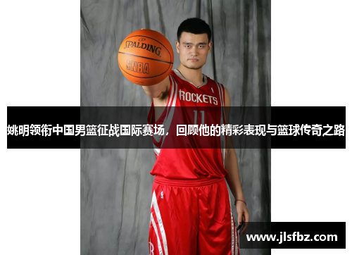 姚明领衔中国男篮征战国际赛场，回顾他的精彩表现与篮球传奇之路