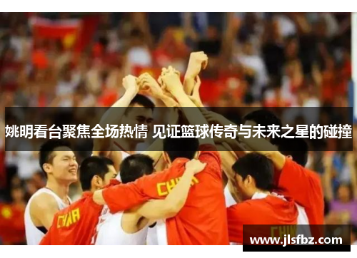 姚明看台聚焦全场热情 见证篮球传奇与未来之星的碰撞